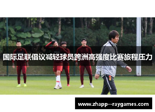 国际足联倡议减轻球员跨洲高强度比赛旅程压力 国际足联倡议减轻球员跨洲高强度比赛旅程压力